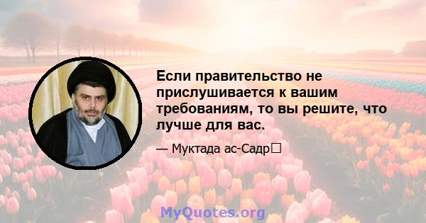 Если правительство не прислушивается к вашим требованиям, то вы решите, что лучше для вас.