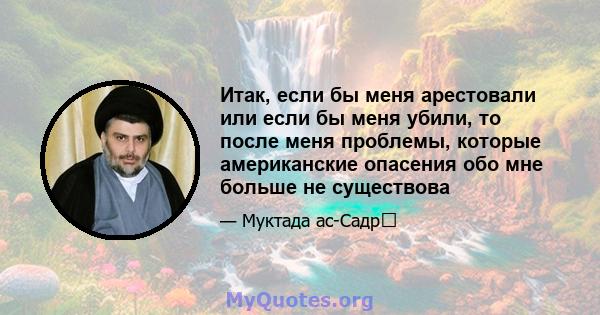 Итак, если бы меня арестовали или если бы меня убили, то после меня проблемы, которые американские опасения обо мне больше не существова