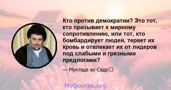 Кто против демократии? Это тот, кто призывает к мирному сопротивлению, или тот, кто бомбардирует людей, теряет их кровь и отвлекает их от лидеров под слабыми и грязными предлогами?