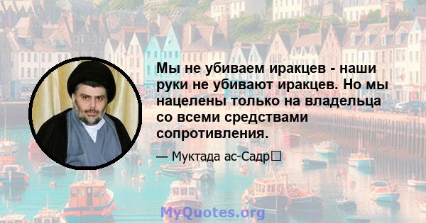 Мы не убиваем иракцев - наши руки не убивают иракцев. Но мы нацелены только на владельца со всеми средствами сопротивления.