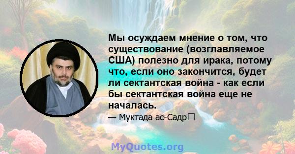 Мы осуждаем мнение о том, что существование (возглавляемое США) полезно для ирака, потому что, если оно закончится, будет ли сектантская война - как если бы сектантская война еще не началась.