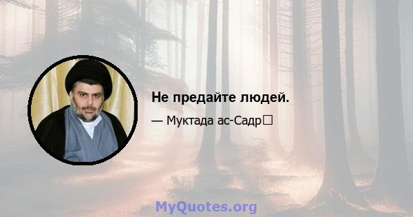 Не предайте людей.