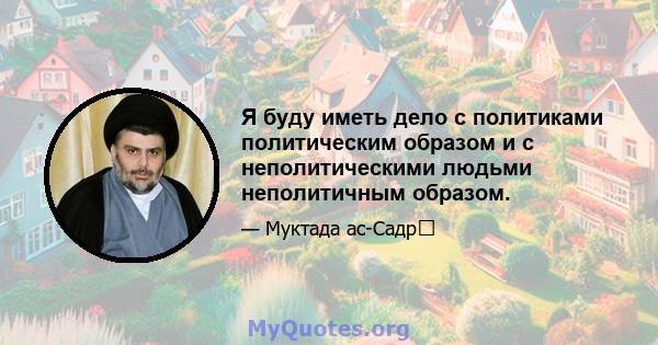 Я буду иметь дело с политиками политическим образом и с неполитическими людьми неполитичным образом.