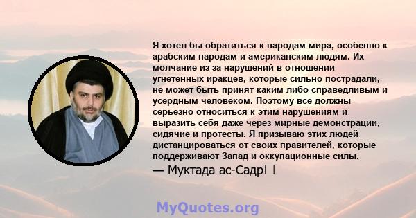 Я хотел бы обратиться к народам мира, особенно к арабским народам и американским людям. Их молчание из-за нарушений в отношении угнетенных иракцев, которые сильно пострадали, не может быть принят каким-либо справедливым 