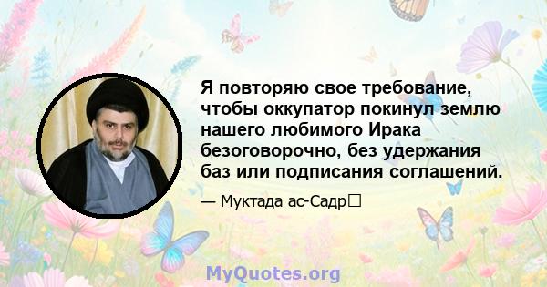 Я повторяю свое требование, чтобы оккупатор покинул землю нашего любимого Ирака безоговорочно, без удержания баз или подписания соглашений.