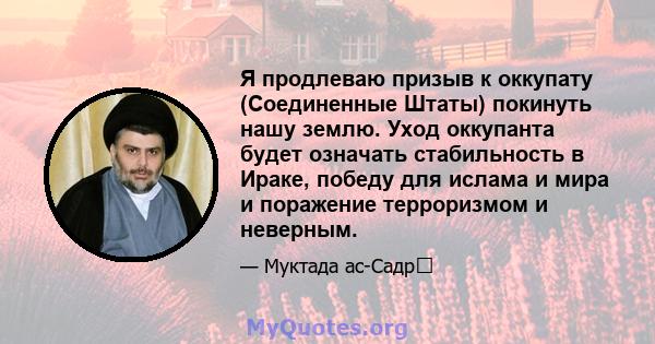 Я продлеваю призыв к оккупату (Соединенные Штаты) покинуть нашу землю. Уход оккупанта будет означать стабильность в Ираке, победу для ислама и мира и поражение терроризмом и неверным.