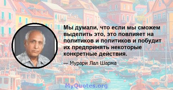 Мы думали, что если мы сможем выделить это, это повлияет на политиков и политиков и побудит их предпринять некоторые конкретные действия.