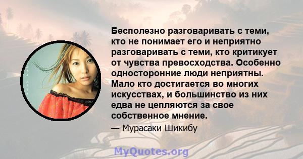 Бесполезно разговаривать с теми, кто не понимает его и неприятно разговаривать с теми, кто критикует от чувства превосходства. Особенно односторонние люди неприятны. Мало кто достигается во многих искусствах, и