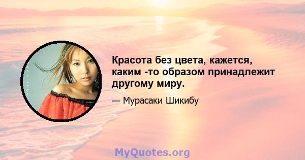 Красота без цвета, кажется, каким -то образом принадлежит другому миру.