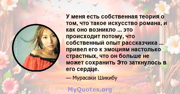 У меня есть собственная теория о том, что такое искусство романа, и как оно возникло ... это происходит потому, что собственный опыт рассказчика ... привел его к эмоциям настолько страстных, что он больше не может