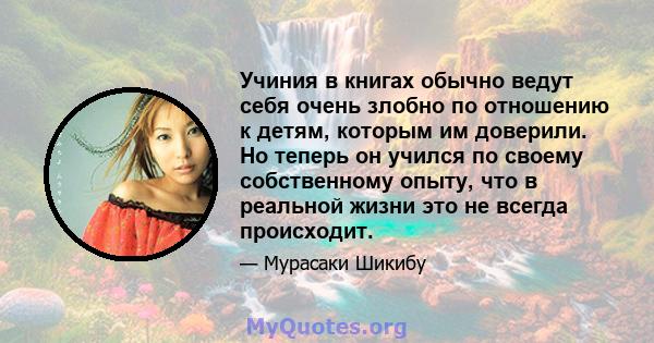 Учиния в книгах обычно ведут себя очень злобно по отношению к детям, которым им доверили. Но теперь он учился по своему собственному опыту, что в реальной жизни это не всегда происходит.