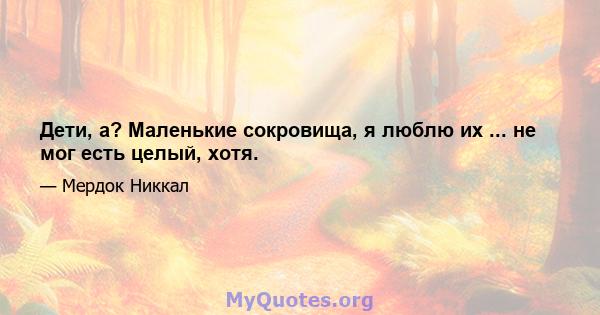 Дети, а? Маленькие сокровища, я люблю их ... не мог есть целый, хотя.