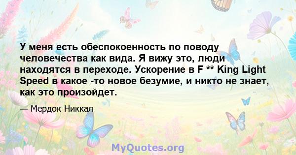 У меня есть обеспокоенность по поводу человечества как вида. Я вижу это, люди находятся в переходе. Ускорение в F ** King Light Speed ​​в какое -то новое безумие, и никто не знает, как это произойдет.