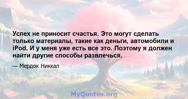 Успех не приносит счастья. Это могут сделать только материалы, такие как деньги, автомобили и iPod. И у меня уже есть все это. Поэтому я должен найти другие способы развлечься.