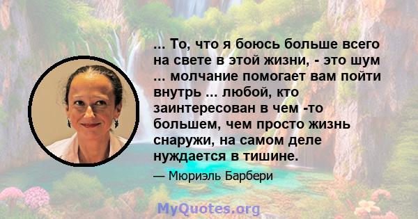 ... То, что я боюсь больше всего на свете в этой жизни, - это шум ... молчание помогает вам пойти внутрь ... любой, кто заинтересован в чем -то большем, чем просто жизнь снаружи, на самом деле нуждается в тишине.