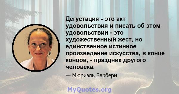 Дегустация - это акт удовольствия и писать об этом удовольствии - это художественный жест, но единственное истинное произведение искусства, в конце концов, - праздник другого человека.