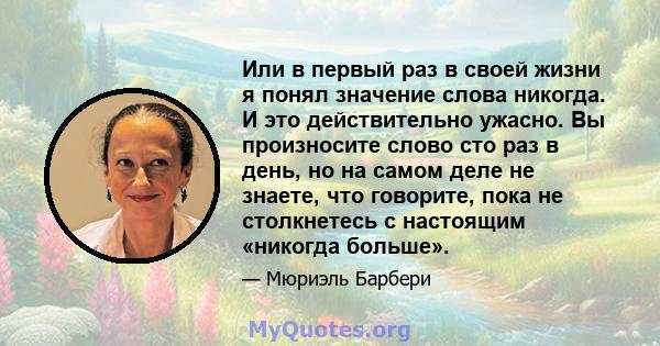 Или в первый раз в своей жизни я понял значение слова никогда. И это действительно ужасно. Вы произносите слово сто раз в день, но на самом деле не знаете, что говорите, пока не столкнетесь с настоящим «никогда больше».