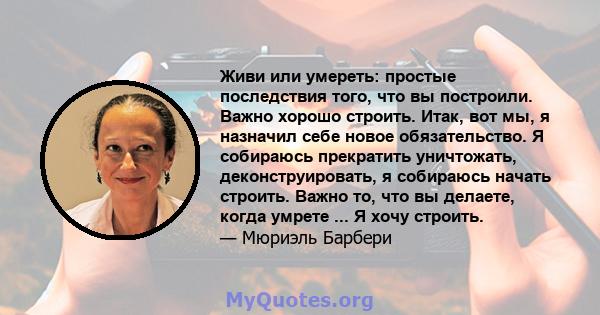 Живи или умереть: простые последствия того, что вы построили. Важно хорошо строить. Итак, вот мы, я назначил себе новое обязательство. Я собираюсь прекратить уничтожать, деконструировать, я собираюсь начать строить.