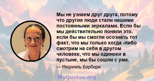 Мы не узнаем друг друга, потому что другие люди стали нашими постоянными зеркалами. Если бы мы действительно поняли это, если бы мы смогли осознать тот факт, что мы только когда -либо смотрим на себя в другом человеке,