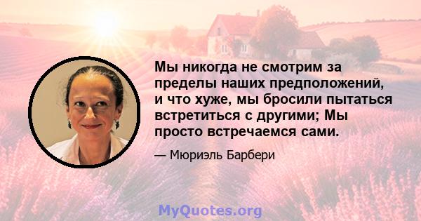 Мы никогда не смотрим за пределы наших предположений, и что хуже, мы бросили пытаться встретиться с другими; Мы просто встречаемся сами.