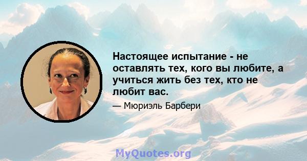 Настоящее испытание - не оставлять тех, кого вы любите, а учиться жить без тех, кто не любит вас.