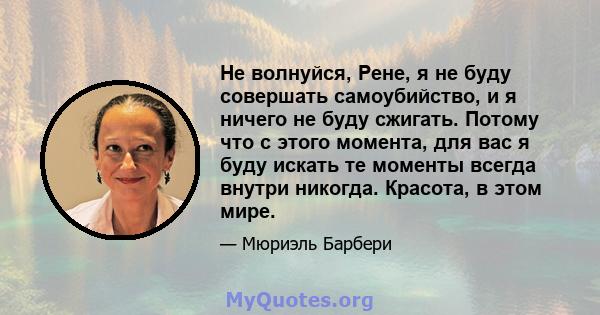 Не волнуйся, Рене, я не буду совершать самоубийство, и я ничего не буду сжигать. Потому что с этого момента, для вас я буду искать те моменты всегда внутри никогда. Красота, в этом мире.