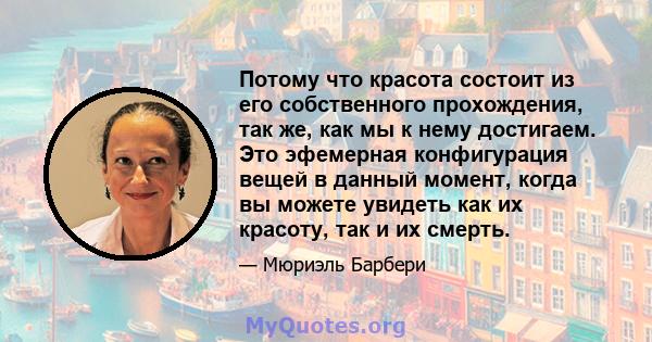 Потому что красота состоит из его собственного прохождения, так же, как мы к нему достигаем. Это эфемерная конфигурация вещей в данный момент, когда вы можете увидеть как их красоту, так и их смерть.