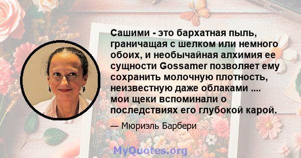 Сашими - это бархатная пыль, граничащая с шелком или немного обоих, и необычайная алхимия ее сущности Gossamer позволяет ему сохранить молочную плотность, неизвестную даже облаками .... мои щеки вспоминали о