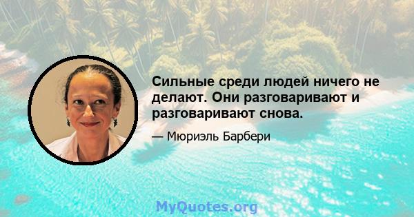 Сильные среди людей ничего не делают. Они разговаривают и разговаривают снова.