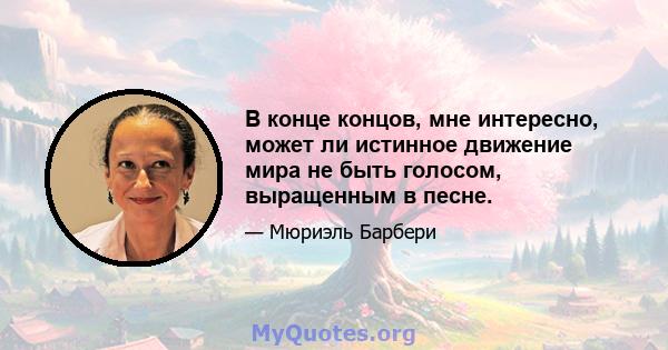 В конце концов, мне интересно, может ли истинное движение мира не быть голосом, выращенным в песне.