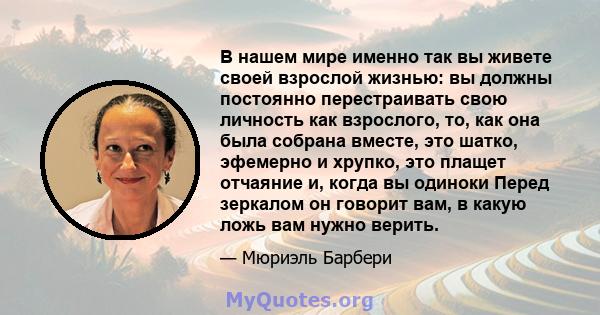 В нашем мире именно так вы живете своей взрослой жизнью: вы должны постоянно перестраивать свою личность как взрослого, то, как она была собрана вместе, это шатко, эфемерно и хрупко, это плащет отчаяние и, когда вы