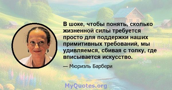 В шоке, чтобы понять, сколько жизненной силы требуется просто для поддержки наших примитивных требований, мы удивляемся, сбивая с толку, где вписывается искусство.