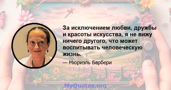 За исключением любви, дружбы и красоты искусства, я не вижу ничего другого, что может воспитывать человеческую жизнь.