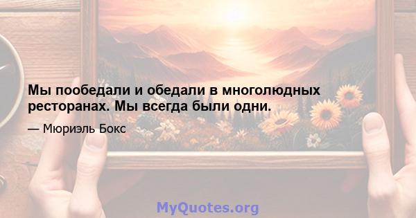 Мы пообедали и обедали в многолюдных ресторанах. Мы всегда были одни.