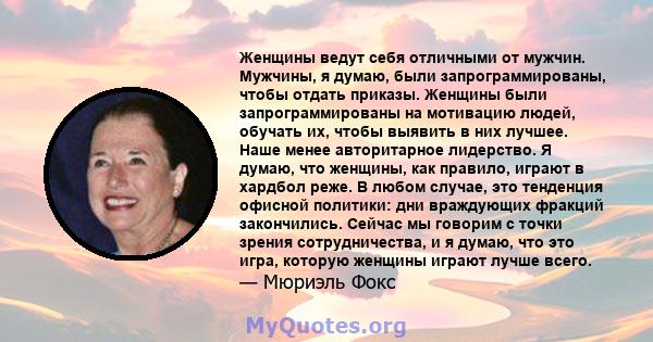 Женщины ведут себя отличными от мужчин. Мужчины, я думаю, были запрограммированы, чтобы отдать приказы. Женщины были запрограммированы на мотивацию людей, обучать их, чтобы выявить в них лучшее. Наше менее авторитарное