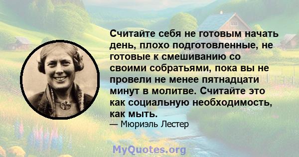 Считайте себя не готовым начать день, плохо подготовленные, не готовые к смешиванию со своими собратьями, пока вы не провели не менее пятнадцати минут в молитве. Считайте это как социальную необходимость, как мыть.