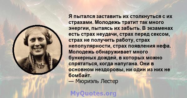 Я пытался заставить их столкнуться с их страхами. Молодежь тратит так много энергии, пытаясь их забыть. В экзаменах есть страх неудачи, страх перед сексом, страх не получить работу, страх непопулярности, страх появления 