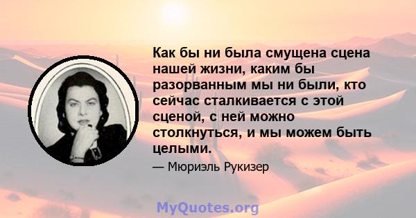 Как бы ни была смущена сцена нашей жизни, каким бы разорванным мы ни были, кто сейчас сталкивается с этой сценой, с ней можно столкнуться, и мы можем быть целыми.