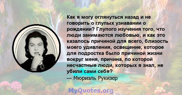 Как я могу оглянуться назад и не говорить о глупых узнавании о рождении? Глупого изучения того, что люди занимаются любовью, и как это казалось причиной для всего, близость моего удивления, освещение, которое для