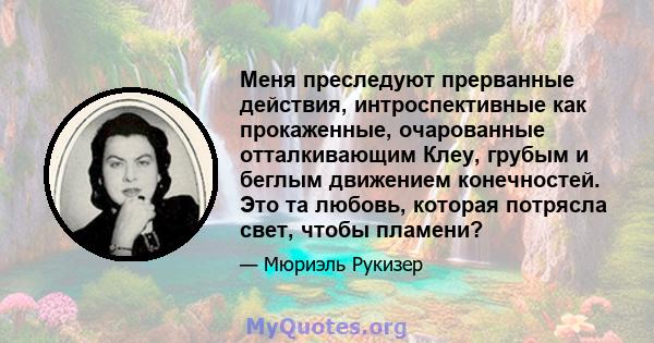 Меня преследуют прерванные действия, интроспективные как прокаженные, очарованные отталкивающим Клеу, грубым и беглым движением конечностей. Это та любовь, которая потрясла свет, чтобы пламени?