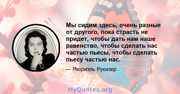 Мы сидим здесь, очень разные от другого, пока страсть не придет, чтобы дать нам наше равенство, чтобы сделать нас частью пьесы, чтобы сделать пьесу частью нас.