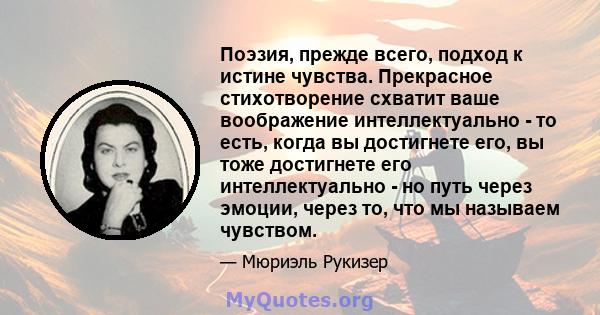 Поэзия, прежде всего, подход к истине чувства. Прекрасное стихотворение схватит ваше воображение интеллектуально - то есть, когда вы достигнете его, вы тоже достигнете его интеллектуально - но путь через эмоции, через