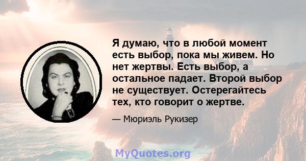 Я думаю, что в любой момент есть выбор, пока мы живем. Но нет жертвы. Есть выбор, а остальное падает. Второй выбор не существует. Остерегайтесь тех, кто говорит о жертве.