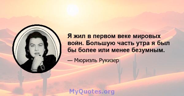 Я жил в первом веке мировых войн. Большую часть утра я был бы более или менее безумным.