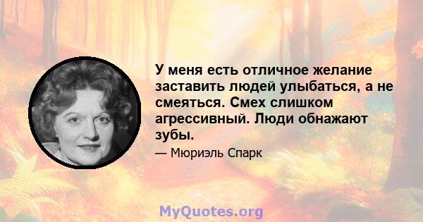 У меня есть отличное желание заставить людей улыбаться, а не смеяться. Смех слишком агрессивный. Люди обнажают зубы.