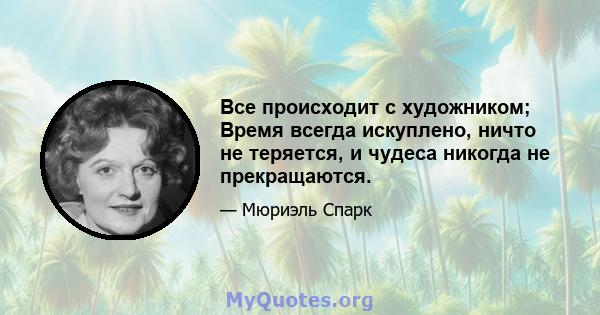 Все происходит с художником; Время всегда искуплено, ничто не теряется, и чудеса никогда не прекращаются.