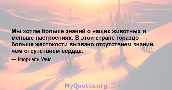 Мы хотим больше знаний о наших животных и меньше настроениях. В этой стране гораздо больше жестокости вызвано отсутствием знаний, чем отсутствием сердца.