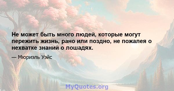 Не может быть много людей, которые могут пережить жизнь, рано или поздно, не пожалея о нехватке знаний о лошадях.