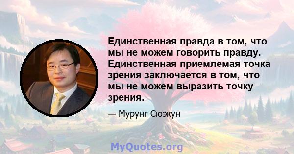 Единственная правда в том, что мы не можем говорить правду. Единственная приемлемая точка зрения заключается в том, что мы не можем выразить точку зрения.