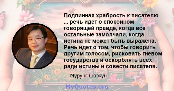 Подлинная храбрость к писателю ... речь идет о спокойном говорящей правде, когда все остальные замолчали, когда истина не может быть выражена. Речь идет о том, чтобы говорить другим голосом, рисковать гневом государства 